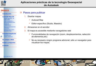 Pasos para publicar Diseñar mapas Autocad Map Editor específico (Studio, Maestro) Almacenar en el servidor El mapa es accesible mediante navegadores web Funcionalidades de navegación (zoom, desplazamientos, selección de elementos,etc) No es necesario ningún programa adicional, sólo un navegador para visualizar los mapas. 
