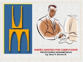 DISEÑO ASISTIDO POR COMPUTADOR PROYECCIONES AXONOMÉTRICAS Ing. Oscar H. Serrano M. 