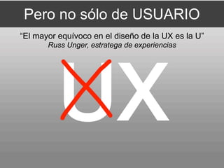 Pero no sólo de USUARIO
“El mayor equívoco en el diseño de la UX es la U”
       Russ Unger, estratega de experiencias
 