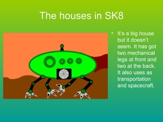 The houses in SK8 It’s a big house but it doesn’t seem. It has got two mechanical legs at front and two at the back. It also uses as transportation and spacecraft. 