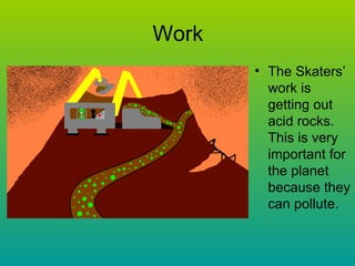 Work The Skaters’ work is getting out acid rocks. This is very important for the planet because they can pollute. 