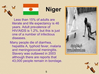         Less than 15% of adults are literate and life expectancy is 46 years. Adult prevalence of HIV/AIDS is 1.2%, but this is just one of a number of infectious diseases. Many people die of diarrhea, hepatitis A, typhoid fever, malaria and meningococcal meningitis. Slavery was outlawed in 2003 although there are reports that 43,000 people remain in bondage. .      Niger   5 