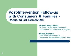Post-Intervention Follow-up  with Consumers & Families -  Reducing CIT Recidivism Sergeant Barry Armfield St. Louis County Police Department,  Coordinator, St. Louis Area CIT Program Richard Stevenson   Director of Special Projects,  Alliance on Mental Illness-NAMI St. Louis 