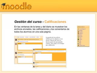 Gestión del curso - Calificaciones
En las ventanas de la tarea y del diario se muestran los
archivos enviados, las calificaciones y los comentarios de
todos los alumnos en una sola página.

                                 La gestión de los archivos
                                 subidos por los alumnos en sus
                                 tareas y diarios del curso se
                                 hacen a partir de una pantalla
                                 central. Esto reduce en el tiempo
                                 que calificación.
 