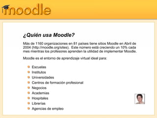 ¿Quién usa Moodle?
Más de 1160 organizaciones en 81 países tiene sitios Moodle en Abril de
2004 (http://moodle.org/sites). Este número está creciendo un 10% cada
mes mientras los profesores aprenden la utilidad de implementar Moodle.
Moodle es el entorno de aprendizaje virtual ideal para:

     Escuelas
     Institutos
     Universidades                               "Mi experiencia en la primera clase fue un enorme éxito,
                                                 por el comportamiento del programa y la calidad y
     Centros de formación profesional            cantidad de la participación. Ha sido fabuloso trabajar
                                                 con Moodle. No se parece de nada a los otros aburridos
     Negocios                                    programas como Blackboard y WebCT."

     Academias
                                                              - Paula Edmiston, Formadora
     Hospitales
     Librerías
     Agencias de empleo
 