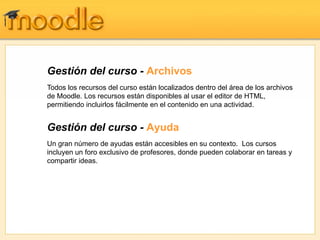 Gestión del curso - Archivos
Todos los recursos del curso están localizados dentro del área de los archivos
de Moodle. Los recursos están disponibles al usar el editor de HTML,
permitiendo incluirlos fácilmente en el contenido en una actividad.


Gestión del curso - Ayuda
Un gran número de ayudas están accesibles en su contexto. Los cursos
incluyen un foro exclusivo de profesores, donde pueden colaborar en tareas y
compartir ideas.
 