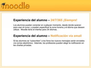 Experiencia del alumno – 24/7/365 ¡Siempre!
Los alumnos pueden conectar en cualquier momento, desde donde quieran
para usar el curso, y pueden especificar la zona horaria y el idioma que desean
utilizar. Moodle tiene el interfaz para 34 idiomas.


Experiencia del alumno – Notificación vía email
Si los alumnos se “subscriben” a los foros los nuevos mensajes serán enviados
vía correo electrónico. Además, los profesores pueden elegir la notificación en
las charlas privadas.
 