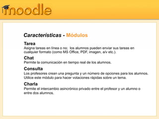Características - Módulos
Tarea
Asigna tareas en línea o no; los alumnos pueden enviar sus tareas en
cualquier formato (como MS Office, PDF, imagen, a/v etc.).
Chat
Permite la comunicación en tiempo real de los alumnos.
Consulta
Los profesores crean una pregunta y un número de opciones para los alumnos.
Utilice este módulo para hacer votaciones rápidas sobre un tema.
Charla
Permite el intercambio asincrónico privado entre el profesor y un alumno o
entre dos alumnos.
 