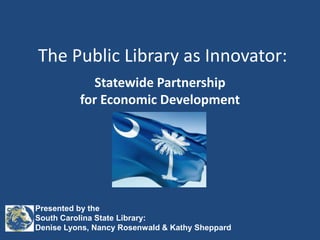 The Public Library as Innovator: Statewide Partnershipfor Economic Development Presented by the South Carolina State Library:  Denise Lyons, Nancy Rosenwald & Kathy Sheppard 