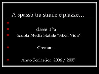 A spasso tra strade e piazze…

              classe 1^a
     Scuola Media Statale “M.G. Vida”

               Cremona

       Anno Scolastico 2006 / 2007
 