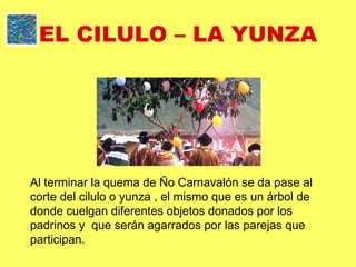 EL CILULO – LA YUNZA Al terminar la quema de Ño Carnavalón se da pase al corte del cilulo o yunza , el mismo que es un árbol de donde cuelgan diferentes objetos donados por los padrinos y  que serán agarrados por las parejas que participan. 