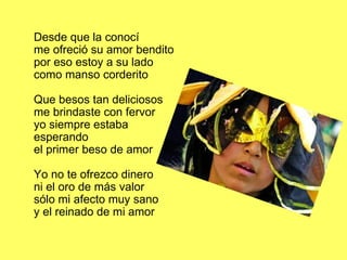 Desde que la conocí me ofreció su amor bendito por eso estoy a su lado como manso corderito Que besos tan deliciosos me brindaste con fervor yo siempre estaba esperando el primer beso de amor Yo no te ofrezco dinero ni el oro de más valor sólo mi afecto muy sano y el reinado de mi amor 