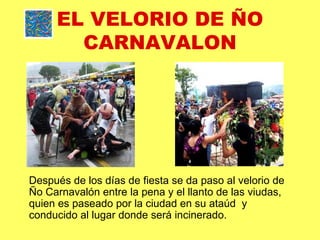 EL VELORIO DE ÑO CARNAVALON Después de los días de fiesta se da paso al velorio de Ño Carnavalón entre la pena y el llanto de las viudas, quien es paseado por la ciudad en su ataúd  y  conducido al lugar donde será incinerado. 
