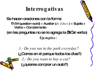 Interrogativas Se hacen oraciones con la forma: (W question word) + Auxiliar ( do  /  does ) + Sujeto + Verbo + Complemento  (en las preguntas no se le agrega la “S” al verbo) Ejemplos: 1.- Do you run in the park everyday?   (¿Corres en el parque todos los días?) 2.- Do you want to buy a car?   (¿quieres comprar un auto?) 