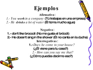 Ejemplos Afirmativo: 1.- You  work  in a company  (Tú trabajas en una empresa)  2.- He  drinks  a lot of water  (Él toma mucho agua) Negativo: 1.- don't like broccoli (No me gusta el brócoli) 2.- He doesn't sing in the shower (Él no canta en la ducha) Interrogativas: 1.-  Does he come to your house? (¿Él viene para tu casa?) 2.- How can you say me that? (¿Cómo puedes decirme eso?) 