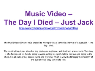 Music Video – The Day I Died – Just Jackhttp://www.youtube.com/watch?v=wmkcwoomOcoThe music video which I have chosen to word process a semiotic analysis of is Just Jack – The day I died. The music video is not aimed at any particular audience, as it is aimed at everyone. The story is of a father and his family, going to work, eating his lunch, taking the bus and going to the shop. It is about normal people living and working, which is why it addresses the majority of the audience as they can relate to it.   