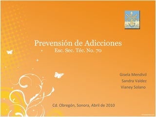 Prevensión de Adicciones Esc. Sec. Téc. No. 70 Gisela Mendivil Sandra Valdez Vianey Solano  Cd. Obregón, Sonora, Abril de 2010  