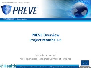 Directions for ICT Research in Disease Prevention




 FP7-ICT-2009.5.1 – Support Action




                                                     PREVE Overview
                                                    Project Months 1-6


                                           Niilo Saranummi
                                VTT Technical Research Centre of Finland

                               This project is partially funded under the 7th Framework Programme by the European Commission
 