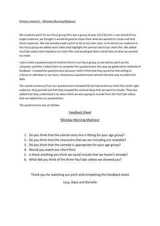 Primary research - ‘Monday Morning Madness’ We created a pitch for our focus group (this was a group of year 12s/13s) this is one strand of our target audience, we thought it would be good to show them what we wanted to create and hear there responses. We had already made a pitch to do to our own class, so to attract our audience in this focus group we added more slides that highlight the comical side to our short film. We added YouTube videos that related to our short film and would give them a brief idea of what we wanted to create. I also create a questionnaire to hand to them in our focus group, so we did our pitch on the computer and then I asked them to complete the questionnaire, this way we gathered to methods of feedback. I created the questionnaire because I didn’t think that they would be that willing to criticise or add ideas to our faces. Anonymous questionnaires seemed the best way to collect this data. The overall consensus from our questionnaire showed that we had aimed our short film at the right audience, they pointed out that they enjoyed the comical ideas that we want to include. They also added that they understood a lot about what we were going to include from the YouTube videos that we added into our presentation. The questionnaire was as follows: Feedback Sheet ‘Monday Morning Madness’ ,[object Object]