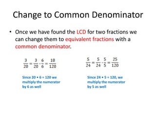 Finding an Equivalent Fraction3Let’s say we need to rewrite  — with a denominator of 15.5Remember that if we multiply numeratorand denominator by the same number, we get an equivalent fraction.Since 5 •3 = 15, we need to multiply thenumerator by 3 as well.= 1  -- So when we multiply both numerator and denominator by 3            we are multiplying the original fraction by 1.