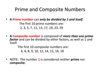 Prime and Composite NumbersA Prime number can only be divided by 1 and itself.                 The first 10 prime numbers are:              2, 3, 5, 7, 11, 13, 17, 19, 23, 29 A Composite number is composed of more than one prime factor and can be divided by other factors, as well as 1 and itself.               The first 10 composite numbers are:                  4, 6, 8, 9, 10, 12, 14, 15, 16, 18 NOTE:  The number 1is considered neitherprime nor composite.