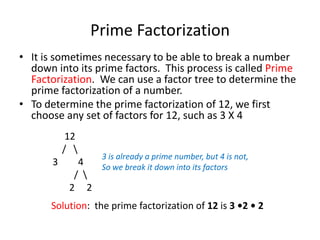  Prime FactorizationIt is sometimes necessary to be able to break a number down into its prime factors.  This process is called Prime Factorization.  We can use a factor tree to determine the prime factorization of a number.To determine the prime factorization of 12, we first choose any set of factors for 12, such as 3 X 4     12    /   \    4         /  \      2     23 is already a prime number, but 4 is not,So we break it down into its factorsSolution:  the prime factorization of 12 is 3 •2 • 2
