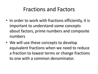 Fractions and Factors In order to work with fractions efficiently, it is important to understand some concepts about factors, prime numbers and composite numbers We will use these concepts to develop equivalent fractions when we need to reduce a fraction to lowest terms or change fractions to one with a common denominator. 