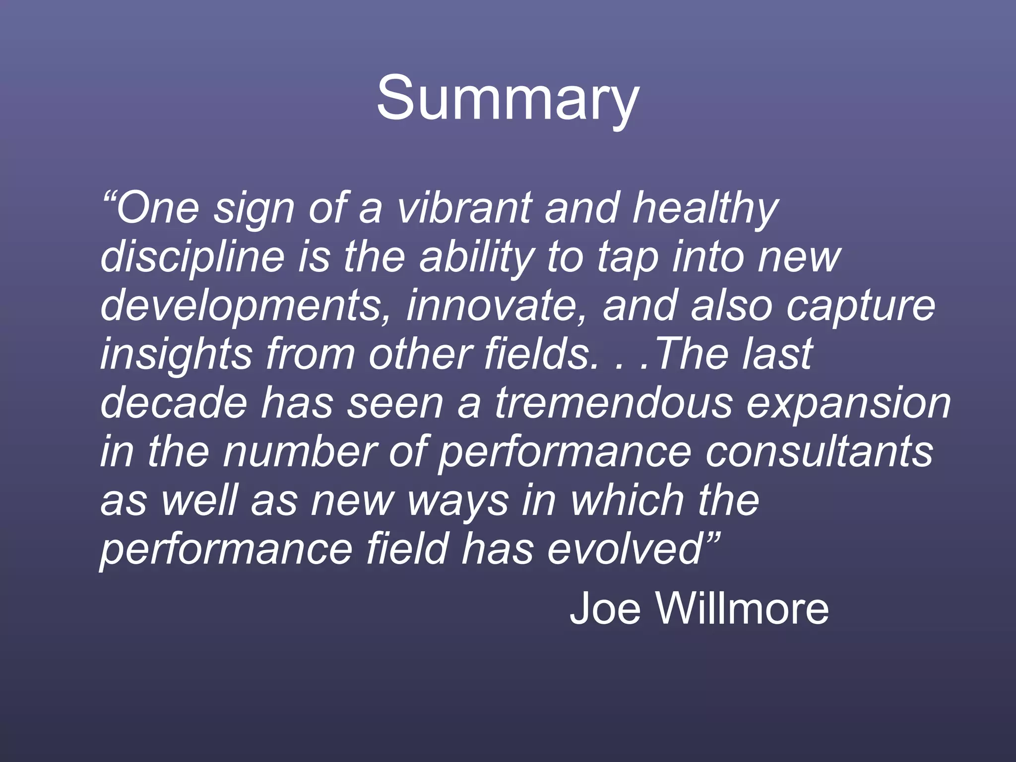 Summary
“One sign of a vibrant and healthy
discipline is the ability to tap into new
developments, innovate, and also capture
insights from other fields. . .The last
decade has seen a tremendous expansion
in the number of performance consultants
as well as new ways in which the
performance field has evolved”
Joe Willmore
 
