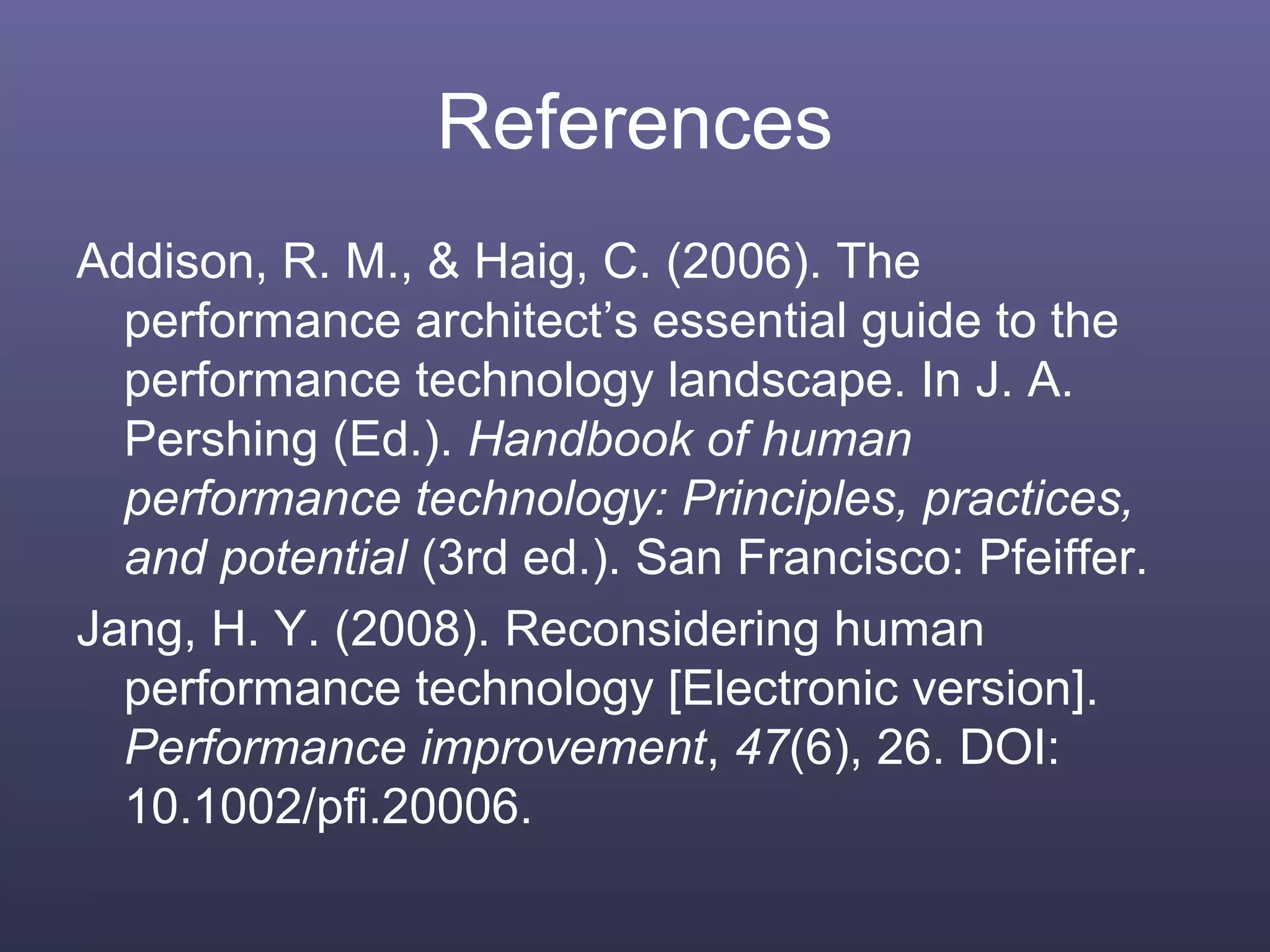 References
Addison, R. M., & Haig, C. (2006). The
performance architect’s essential guide to the
performance technology landscape. In J. A.
Pershing (Ed.). Handbook of human
performance technology: Principles, practices,
and potential (3rd ed.). San Francisco: Pfeiffer.
Jang, H. Y. (2008). Reconsidering human
performance technology [Electronic version].
Performance improvement, 47(6), 26. DOI:
10.1002/pfi.20006.
 