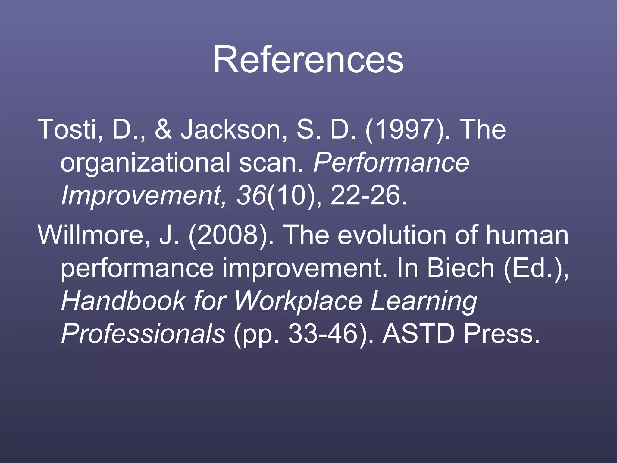 References
Tosti, D., & Jackson, S. D. (1997). The
organizational scan. Performance
Improvement, 36(10), 22-26.
Willmore, J. (2008). The evolution of human
performance improvement. In Biech (Ed.),
Handbook for Workplace Learning
Professionals (pp. 33-46). ASTD Press.
 