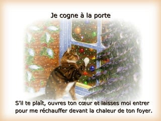 Je cogne à la porte S’il te plaît, ouvres ton cœur et laisses moi entrer pour me réchauffer devant la chaleur de ton foyer. 