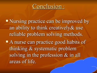 Conclusion  : Nursing practice can be improved by an ability to think creatively& use reliable problem solving methods. A nurse can practice good habits of thinking & systematic problem solving in the profession & in all areas of life. 
