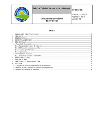 Sello de Calidad “Producto de La Pampa”
                                                                                                                                    IPP-SCLP-001

                                                                                                                                    Emisión: 23/09/09
                                                                                                                                    Página: 1 de 8
                                                               Guía para la aprobación                                              Versión 03
                                                                    de protocolos




                                                                                  INDICE

1.   PROPÓSITO Y DESTINATARIOS ........................................................................................................................... 2
2.   ALCANCE .................................................................................................................................................................. 2
3.   DEFINICIONES ......................................................................................................................................................... 2
4.   RESPONSABILIDADES ........................................................................................................................................... 3
5.   DESARROLLO .......................................................................................................................................................... 3
  5.1 Pasos de la elaboración ............................................................................................................................................. 3
     5.1.1. Selección del Equipo de redacción.................................................................................................................... 3
     5.1.2. Elaboración propiamente dicha ......................................................................................................................... 4
     5.1.3. Análisis y Validación ........................................................................................................................................ 4
     5.1.4. Aprobación ........................................................................................................................................................ 5
  5.2 Estructura del protocolo ............................................................................................................................................ 5
     5.2.1. Estructura del texto y contenidos: ..................................................................................................................... 5
6. MONITORIZACIÓN .................................................................................................................................................. 6
7. VERIFICACIÓN......................................................................................................................................................... 6
8. DOCUMENTACIÓN VINCULADA ......................................................................................................................... 6
9. ANEXOS .................................................................................................................................................................... 6
  9.1 Diagrama de flujo de la aprobación de un protocolo ................................................................................................ 6
  9.2 Modelo de nota “Solicitud de Elaboración de protocolo” ......................................................................................... 7
  9.3 Modelo de Conforme de Auditoria ........................................................................................................................... 8
 
