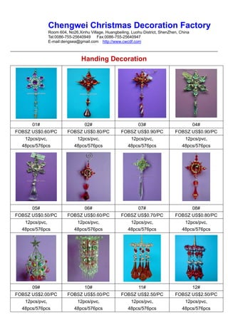 Chengwei Christmas Decoration Factory
             Room 604, No26,Xinhu Village, Huangbeiling, Luohu District, ShenZhen, China
             Tel:0086-755-25640949    Fax:0086-755-25640947
             E-mail:dengsea@gmail.com http://www.cwcdf.com



                              Handing Decoration




      01#                       02#                         03#                            04#
FOBSZ US$0.60/PC       FOBSZ US$0.80/PC            FOBSZ US$0.90/PC             FOBSZ US$0.90/PC
   12pcs/pvc,              12pcs/pvc,                   12pcs/pvc,                   12pcs/pvc,
  48pcs/576pcs            48pcs/576pcs                 48pcs/576pcs                 48pcs/576pcs




      05#                       06#                         07#                            08#
FOBSZ US$0.50/PC       FOBSZ US$0.60/PC            FOBSZ US$0.70/PC             FOBSZ US$0.80/PC
   12pcs/pvc,              12pcs/pvc,                   12pcs/pvc,                   12pcs/pvc,
  48pcs/576pcs            48pcs/576pcs                 48pcs/576pcs                 48pcs/576pcs




      09#                       10#                          11#                           12#
FOBSZ US$2.00/PC       FOBSZ US$5.00/PC            FOBSZ US$2.50/PC             FOBSZ US$2.50/PC
   12pcs/pvc,              12pcs/pvc,                   12pcs/pvc,                   12pcs/pvc,
  48pcs/576pcs            48pcs/576pcs                 48pcs/576pcs                 48pcs/576pcs
 