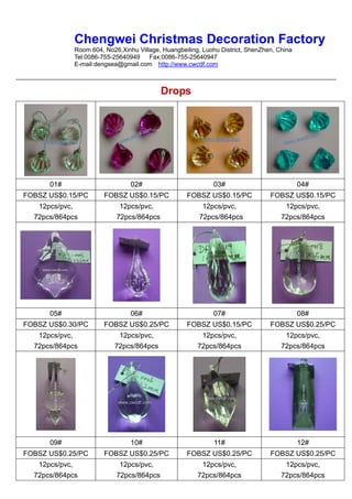 Chengwei Christmas Decoration Factory
             Room 604, No26,Xinhu Village, Huangbeiling, Luohu District, ShenZhen, China
             Tel:0086-755-25640949    Fax:0086-755-25640947
             E-mail:dengsea@gmail.com http://www.cwcdf.com



                                          Drops




      01#                       02#                         03#                            04#
FOBSZ US$0.15/PC       FOBSZ US$0.15/PC            FOBSZ US$0.15/PC             FOBSZ US$0.15/PC
   12pcs/pvc,               12pcs/pvc,                   12pcs/pvc,                  12pcs/pvc,
  72pcs/864pcs             72pcs/864pcs                 72pcs/864pcs                72pcs/864pcs




      05#                       06#                         07#                            08#
FOBSZ US$0.30/PC       FOBSZ US$0.25/PC            FOBSZ US$0.15/PC             FOBSZ US$0.25/PC
   12pcs/pvc,              12pcs/pvc,                   12pcs/pvc,                   12pcs/pvc,
  72pcs/864pcs            72pcs/864pcs                 72pcs/864pcs                 72pcs/864pcs




      09#                       10#                          11#                           12#
FOBSZ US$0.25/PC       FOBSZ US$0.25/PC            FOBSZ US$0.25/PC             FOBSZ US$0.25/PC
   12pcs/pvc,               12pcs/pvc,                  12pcs/pvc,                   12pcs/pvc,
  72pcs/864pcs             72pcs/864pcs                72pcs/864pcs                 72pcs/864pcs
 