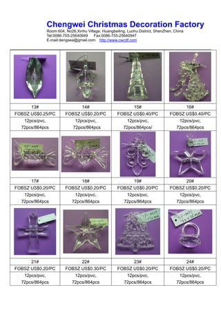 Chengwei Christmas Decoration Factory
             Room 604, No26,Xinhu Village, Huangbeiling, Luohu District, ShenZhen, China
             Tel:0086-755-25640949    Fax:0086-755-25640947
             E-mail:dengsea@gmail.com http://www.cwcdf.com




      13#                       14#                         15#                            16#
FOBSZ US$0.25/PC       FOBSZ US$0.20/PC            FOBSZ US$0.40/PC             FOBSZ US$0.40/PC
   12pcs/pvc,               12pcs/pvc,                   12pcs/pvc,                  12pcs/pvc,
  72pcs/864pcs             72pcs/864pcs                72pcs/864pcs/                72pcs/864pcs




      17#                       18#                         19#                            20#
FOBSZ US$0.20/PC       FOBSZ US$0.20/PC            FOBSZ US$0.20/PC             FOBSZ US$0.20/PC
   12pcs/pvc,              12pcs/pvc,                   12pcs/pvc,                   12pcs/pvc,
  72pcs/864pcs            72pcs/864pcs                 72pcs/864pcs                 72pcs/864pcs




      21#                       22#                         23#                            24#
FOBSZ US$0.20/PC       FOBSZ US$0.30/PC            FOBSZ US$0.20/PC             FOBSZ US$0.20/PC
   12pcs/pvc,              12pcs/pvc,                   12pcs/pvc,                   12pcs/pvc,
  72pcs/864pcs            72pcs/864pcs                 72pcs/864pcs                 72pcs/864pcs
 