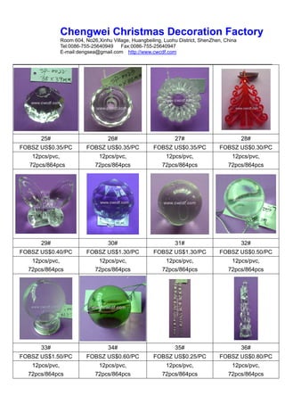 Chengwei Christmas Decoration Factory
             Room 604, No26,Xinhu Village, Huangbeiling, Luohu District, ShenZhen, China
             Tel:0086-755-25640949    Fax:0086-755-25640947
             E-mail:dengsea@gmail.com http://www.cwcdf.com




      25#                        26#                         27#                           28#
FOBSZ US$0.35/PC        FOBSZ US$0.35/PC            FOBSZ US$0.35/PC            FOBSZ US$0.30/PC
    12pcs/pvc,              12pcs/pvc,                   12pcs/pvc,                  12pcs/pvc,
   72pcs/864pcs            72pcs/864pcs                 72pcs/864pcs                72pcs/864pcs




      29#                        30#                         31#                           32#
FOBSZ US$0.40/PC        FOBSZ US$1.30/PC            FOBSZ US$1.30/PC            FOBSZ US$0.50/PC
   12pcs/pvc,               12pcs/pvc,                   12pcs/pvc,                  12pcs/pvc,
  72pcs/864pcs             72pcs/864pcs                 72pcs/864pcs                72pcs/864pcs




      33#                        34#                         35#                           36#
FOBSZ US$1.50/PC        FOBSZ US$0.60/PC            FOBSZ US$0.25/PC            FOBSZ US$0.80/PC
   12pcs/pvc,               12pcs/pvc,                   12pcs/pvc,                  12pcs/pvc,
  72pcs/864pcs             72pcs/864pcs                 72pcs/864pcs                72pcs/864pcs
 