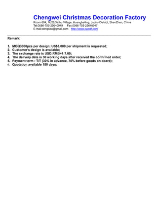 Chengwei Christmas Decoration Factory
                  Room 604, No26,Xinhu Village, Huangbeiling, Luohu District, ShenZhen, China
                  Tel:0086-755-25640949    Fax:0086-755-25640947
                  E-mail:dengsea@gmail.com http://www.cwcdf.com


Remark:

1.   MOQ3000pcs per design; US$8,000 per shipment is requested;
2.   Customer’s design is available;
3.   The exchange rate is USD:RMB=1:7.00;
4.   The delivery date is 30 working days after received the confirmed order;
5.   Payment term : T/T (30% in advance, 70% before goods on board);
6.   Quotation available 180 days;
 