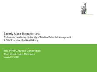 Beverly Alimo-Metcalfe  FBPsS Professor of Leadership, University of Bradford School of Management & Chief Executive, Real World Group The PPMA Annual Conference The Hilton London Metropole March 23 rd  2010 