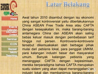 Awal tahun 2010 disambut dengan isu ekonomi
yang sangat kontroversial yaitu diberlakukannya
China ASEAN Free Trade Area atau CAFTA
dengan kesepakatan ini, maka barang-barang
antarnegara China dan ASEAN akan saling
bebas keluar masuk dengan pembebasan tarif
hingga nol persen. Kontroversi-kontroversi
tersebut dikemuakakan oleh berbagai pihak
mulai dari pebisnis lokal, para penggiat UMKM,
para kalangan industri besar dan masyarakat
umum. Banyak kalangan pebisnis yang
menanggapi CAFTA dengan kepesimisan,
mereka berparadigma bahwa CAFTA merupakan
suatu sistem yang akan dapat menenggelamkan
industri lokal dan membanjirnya barang-barang
 