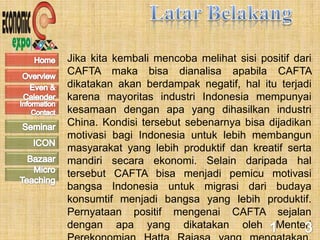Jika kita kembali mencoba melihat sisi positif dari
CAFTA maka bisa dianalisa apabila CAFTA
dikatakan akan berdampak negatif, hal itu terjadi
karena mayoritas industri Indonesia mempunyai
kesamaan dengan apa yang dihasilkan industri
China. Kondisi tersebut sebenarnya bisa dijadikan
motivasi bagi Indonesia untuk lebih membangun
masyarakat yang lebih produktif dan kreatif serta
mandiri secara ekonomi. Selain daripada hal
tersebut CAFTA bisa menjadi pemicu motivasi
bangsa Indonesia untuk migrasi dari budaya
konsumtif menjadi bangsa yang lebih produktif.
Pernyataan positif mengenai CAFTA sejalan
dengan apa yang dikatakan oleh Menteri
 