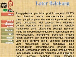 Pengaplikasian pemikiran positif mengenai CAFTA
bisa dilakukan dengan mempersiapkan pelaku
pasar yang kompeten dan mendidik generasi muda
yang berkualitas. Hal tersebut bisa dilakukan
dengan berbagai cara salah satunya mendidik
mahasiswa yang dipandang sebagai generasi
muda yang berkualitas untuk bisa membangun jiwa
kewirausahaan, mempunyai pemahan tentang
kajian ekonomi dan mampu membentuk karakter
yang siap berdaya saing. Sehingga paradigma
yang menyatakan bahwa mahasiswa ialah
pengangguran sementara/yang tertunda bisa
dirubah. Berdasarkan latar belakang tersebut maka
kami sebagai organisasi himpunan yang peka dan
harus    memiliki   perhatian    lebih   terhadap
 