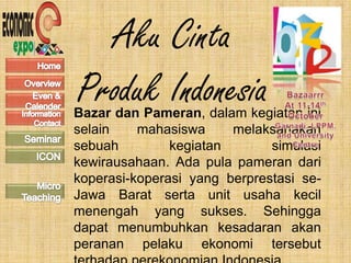 Aku Cinta
Produk Indonesia
Bazar dan Pameran, dalam kegiatan ini
selain    mahasiswa     melaksanakan
sebuah         kegiatan       simulasi
kewirausahaan. Ada pula pameran dari
koperasi-koperasi yang berprestasi se-
Jawa Barat serta unit usaha kecil
menengah yang sukses. Sehingga
dapat menumbuhkan kesadaran akan
peranan pelaku ekonomi tersebut
 