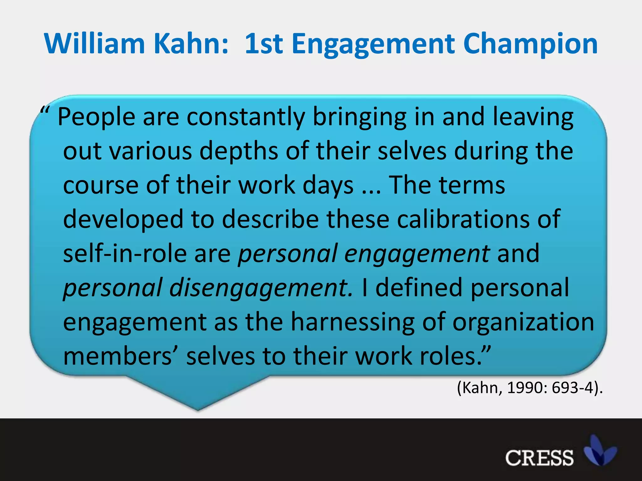 William Kahn:  1st Engagement Champion “ People are constantly bringing in and leaving out various depths of their selves during the course of their work days ... The terms developed to describe these calibrations of self-in-role are personal engagement and personal disengagement. I defined personal engagement as the harnessing of organization members’ selves to their work roles.” (Kahn, 1990: 693-4).