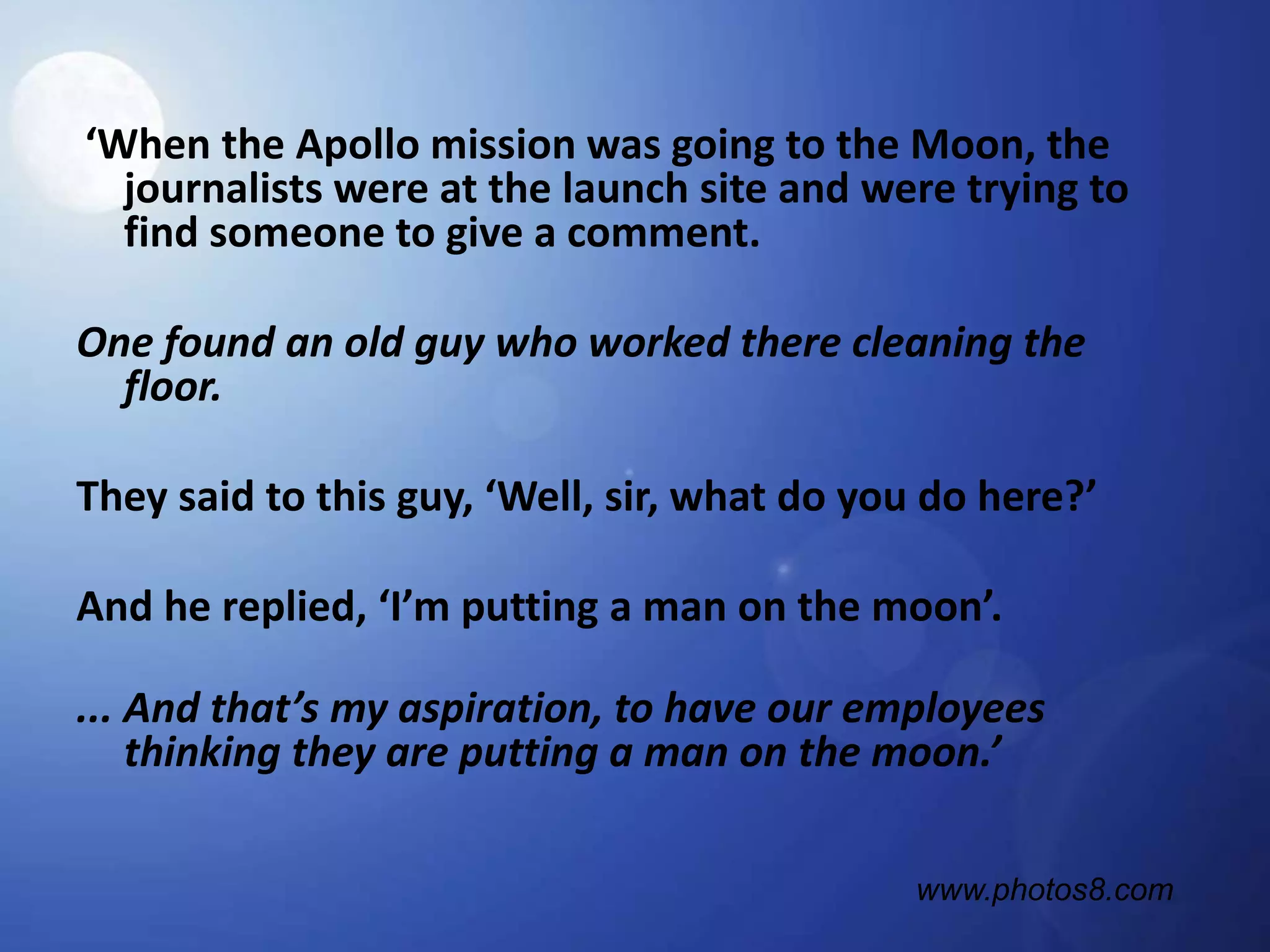 ‘When the Apollo mission was going to the Moon, the journalists were at the launch site and were trying to find someone to give a comment.One found an old guy who worked there cleaning the floor.They said to this guy, ‘Well, sir, what do you do here?’And he replied, ‘I’m putting a man on the moon’.... And that’s my aspiration, to have our employees thinking they are putting a man on the moon.’www.photos8.com