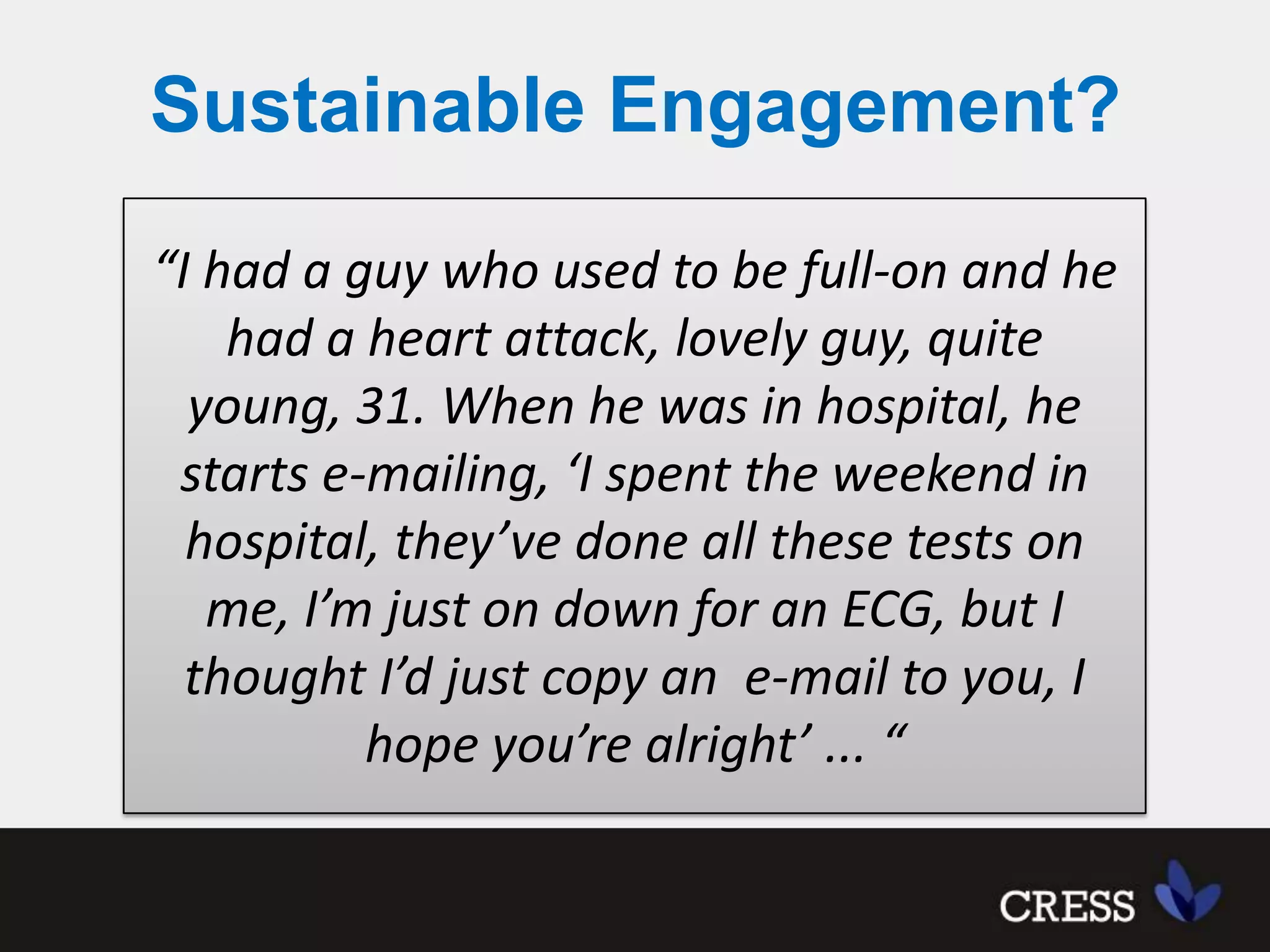 Sustainable Engagement?“I had a guy who used to be full-on and he had a heart attack, lovely guy, quite young, 31. When he was in hospital, he starts e-mailing, ‘I spent the weekend in hospital, they’ve done all these tests on me, I’m just on down for an ECG, but I thought I’d just copy an  e-mail to you, I hope you’re alright’ ... “