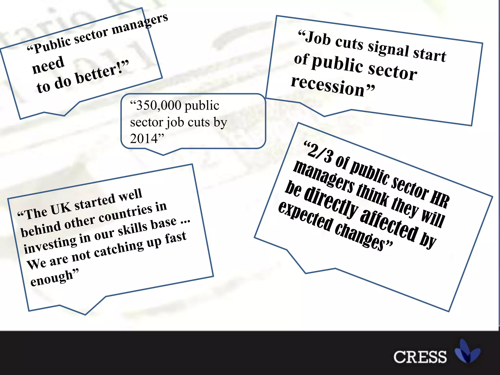 “Public sector managers need to do better!”“Job cuts signal start of public sector recession”“350,000 public sector job cuts by 2014”“2/3 of public sector HR managers think they will be directly affected by expected changes”“The UK started well behind other countries in investing in our skills base ... We are not catching up fast enough”