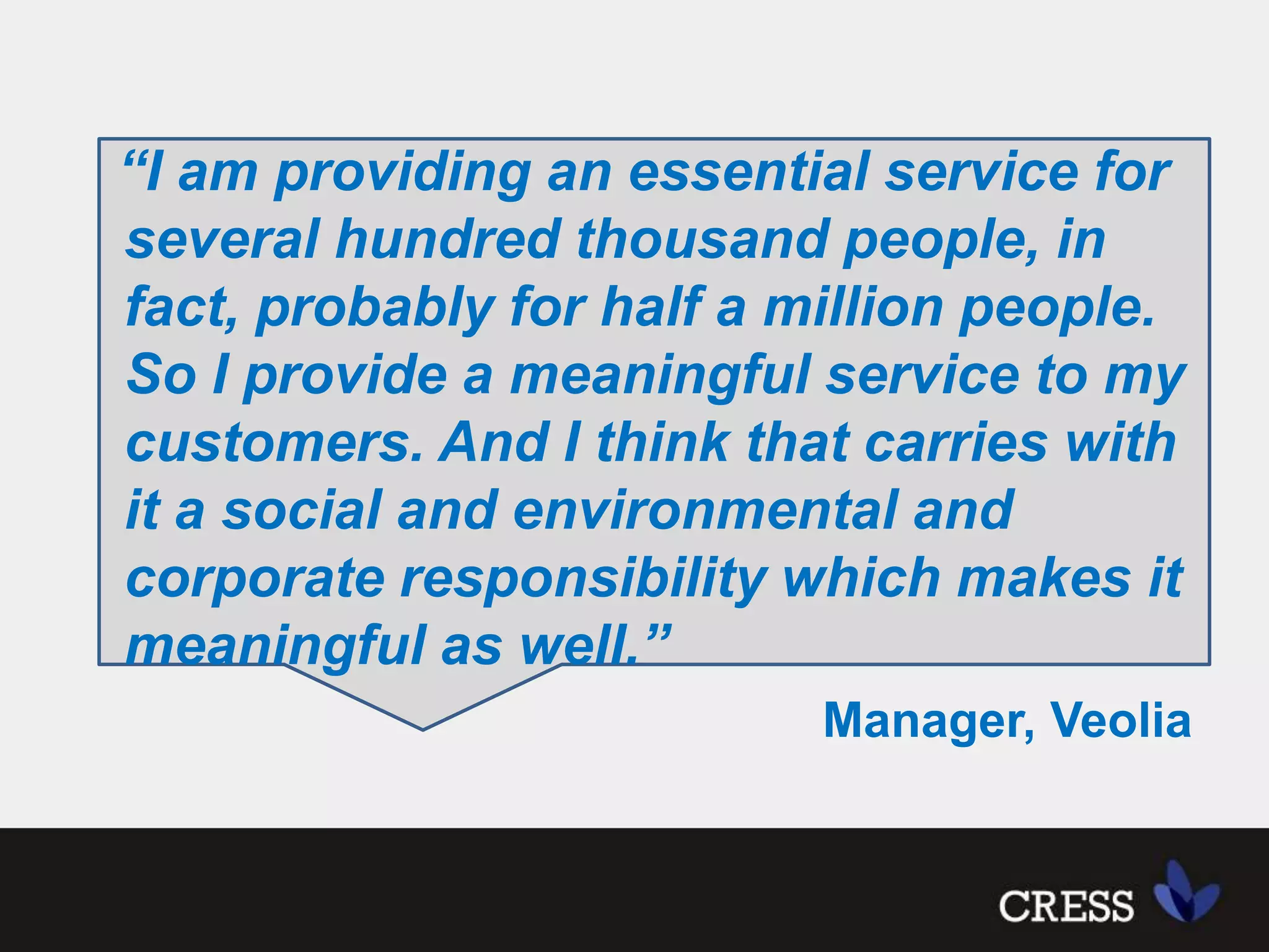 “I am providing an essential service for several hundred thousand people, in fact, probably for half a million people. So I provide a meaningful service to my customers. And I think that carries with it a social and environmental and corporate responsibility which makes it meaningful as well.”     Manager, Veolia