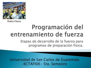 Pedro Flores




           Etapas de desarrollo de la fuerza para
               programas de preparación física.



  Universidad de San Carlos de Guatemala
         –ECTAFIDE- 5to. Semestre
 