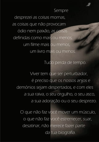 2
                       Sempre
 desprezei as coisas mornas,
as coisas que não provocam
   ódio nem paixão, as coisas
definidas como mais ou menos,
      um filme mais ou menos,
          um livro mais ou menos.

                Tudo perda de tempo.

        Viver tem que ser perturbador,
         é preciso que os nossos anjos e
  demónios sejam despertados, e com eles
     a sua raiva, o seu orgulho, o seu asco,
         a sua adoração ou o seu desprezo.

    O que não faz você mover um músculo,
     o que não faz você estremecer, suar,
     desatinar, não merece fazer parte
                 da tua biografia.
 